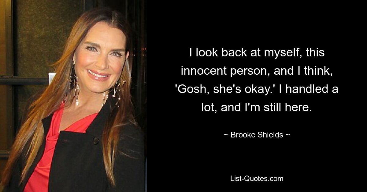 I look back at myself, this innocent person, and I think, 'Gosh, she's okay.' I handled a lot, and I'm still here. — © Brooke Shields