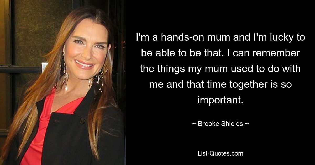 I'm a hands-on mum and I'm lucky to be able to be that. I can remember the things my mum used to do with me and that time together is so important. — © Brooke Shields