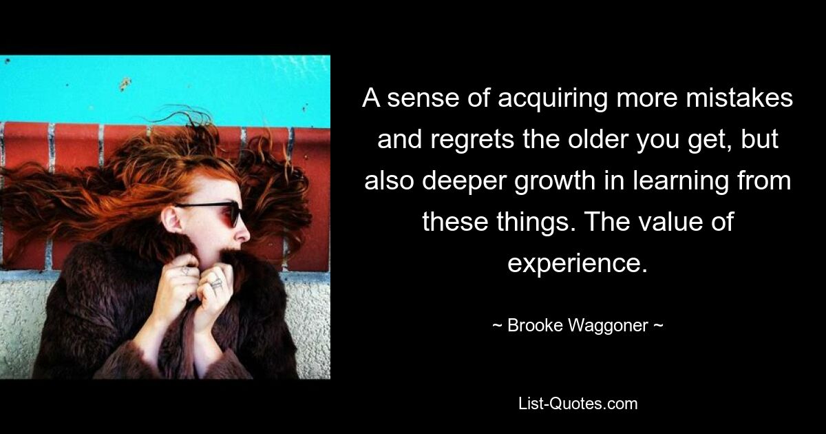 A sense of acquiring more mistakes and regrets the older you get, but also deeper growth in learning from these things. The value of experience. — © Brooke Waggoner