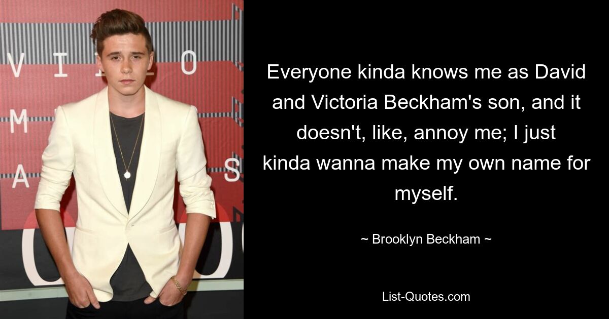 Everyone kinda knows me as David and Victoria Beckham's son, and it doesn't, like, annoy me; I just kinda wanna make my own name for myself. — © Brooklyn Beckham