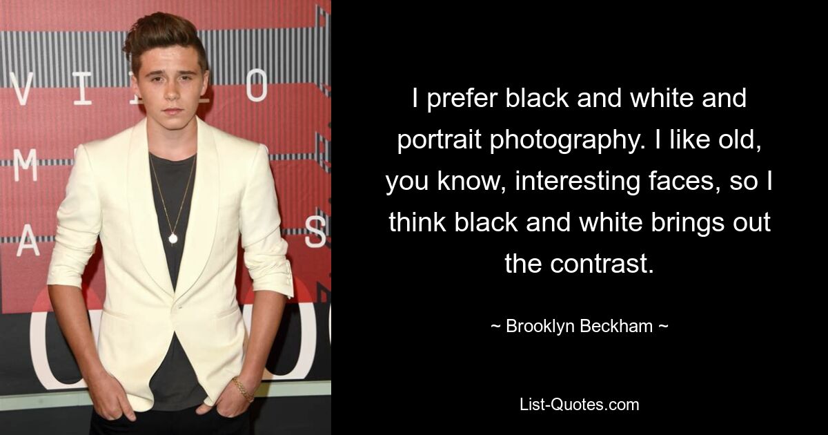 I prefer black and white and portrait photography. I like old, you know, interesting faces, so I think black and white brings out the contrast. — © Brooklyn Beckham