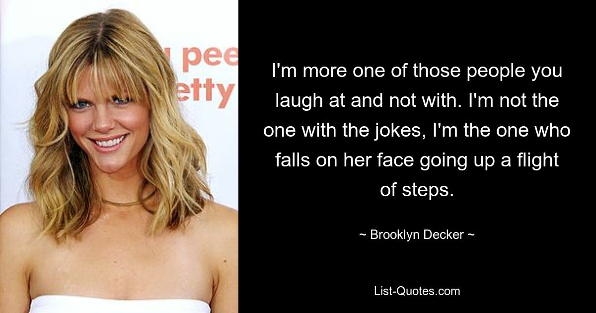 I'm more one of those people you laugh at and not with. I'm not the one with the jokes, I'm the one who falls on her face going up a flight of steps. — © Brooklyn Decker