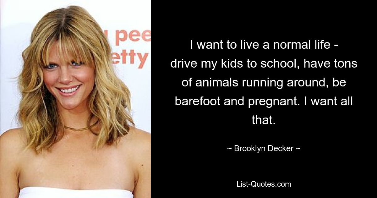 I want to live a normal life - drive my kids to school, have tons of animals running around, be barefoot and pregnant. I want all that. — © Brooklyn Decker