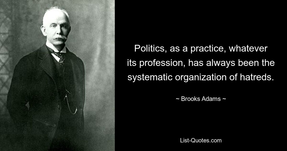 Politics, as a practice, whatever its profession, has always been the systematic organization of hatreds. — © Brooks Adams