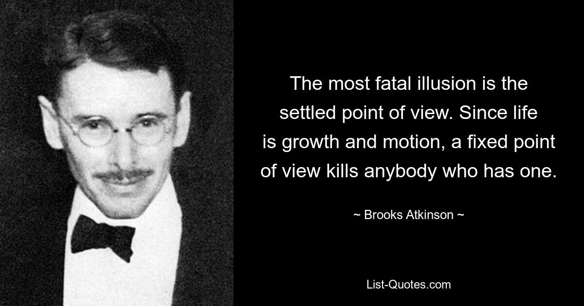 The most fatal illusion is the settled point of view. Since life is growth and motion, a fixed point of view kills anybody who has one. — © Brooks Atkinson