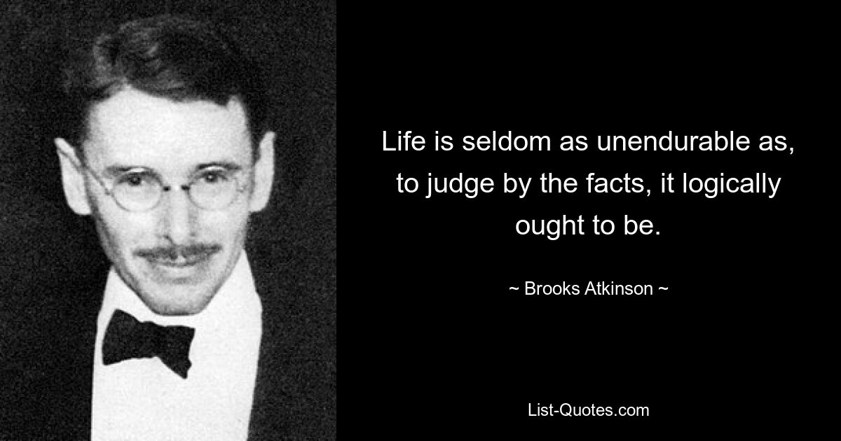 Life is seldom as unendurable as, to judge by the facts, it logically ought to be. — © Brooks Atkinson