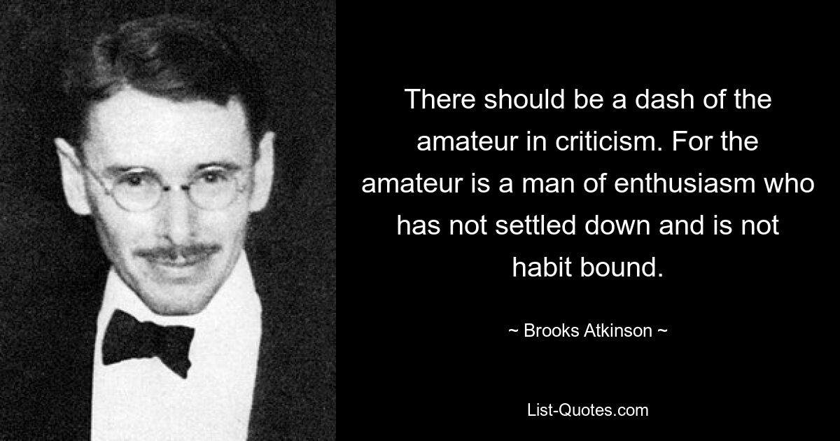 There should be a dash of the amateur in criticism. For the amateur is a man of enthusiasm who has not settled down and is not habit bound. — © Brooks Atkinson