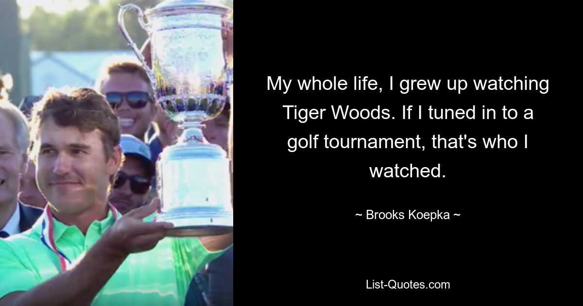 My whole life, I grew up watching Tiger Woods. If I tuned in to a golf tournament, that's who I watched. — © Brooks Koepka