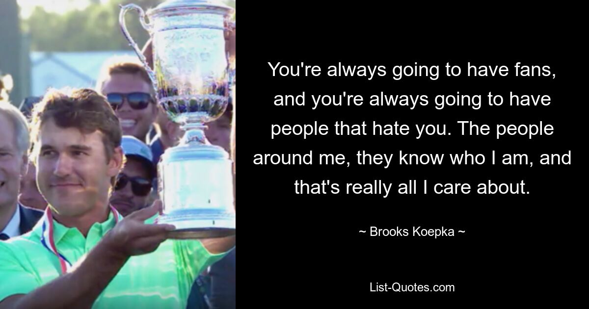 You're always going to have fans, and you're always going to have people that hate you. The people around me, they know who I am, and that's really all I care about. — © Brooks Koepka