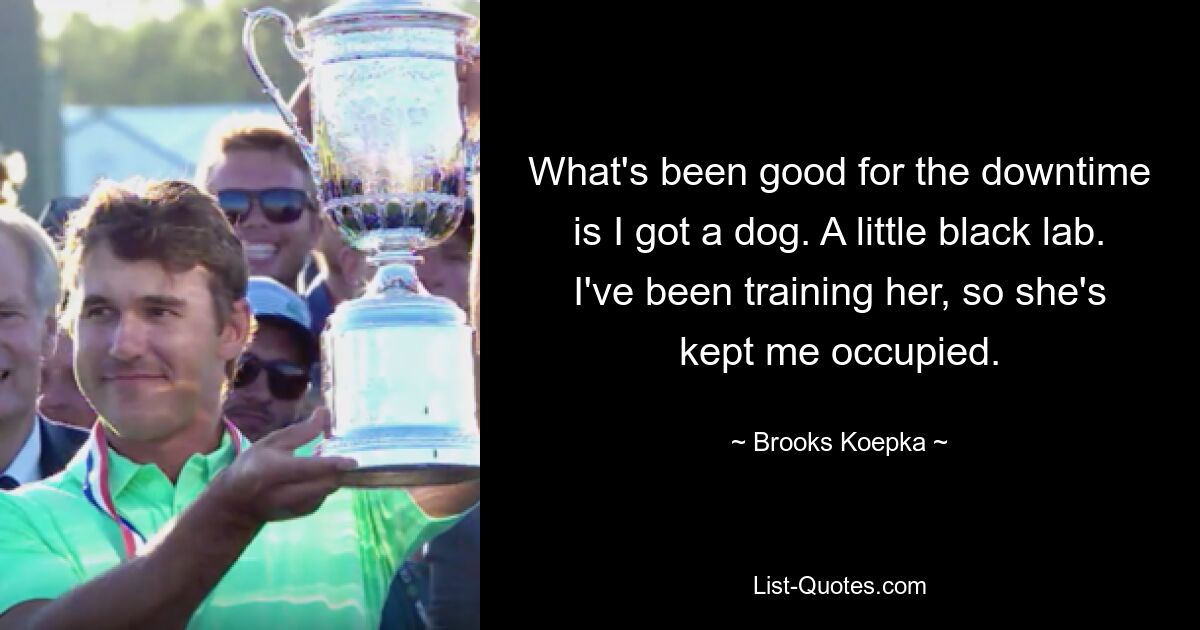 What's been good for the downtime is I got a dog. A little black lab. I've been training her, so she's kept me occupied. — © Brooks Koepka