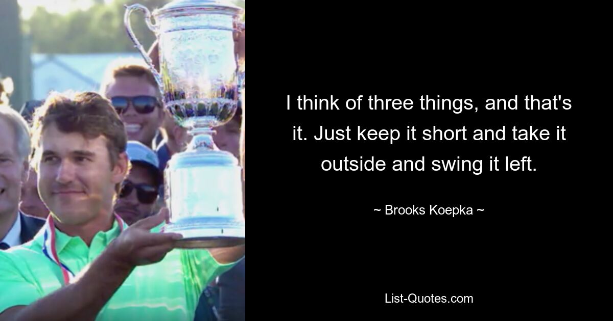 I think of three things, and that's it. Just keep it short and take it outside and swing it left. — © Brooks Koepka