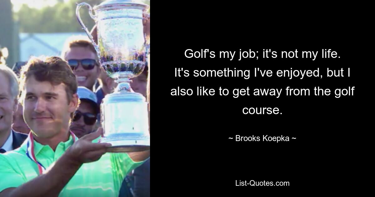 Golf's my job; it's not my life. It's something I've enjoyed, but I also like to get away from the golf course. — © Brooks Koepka