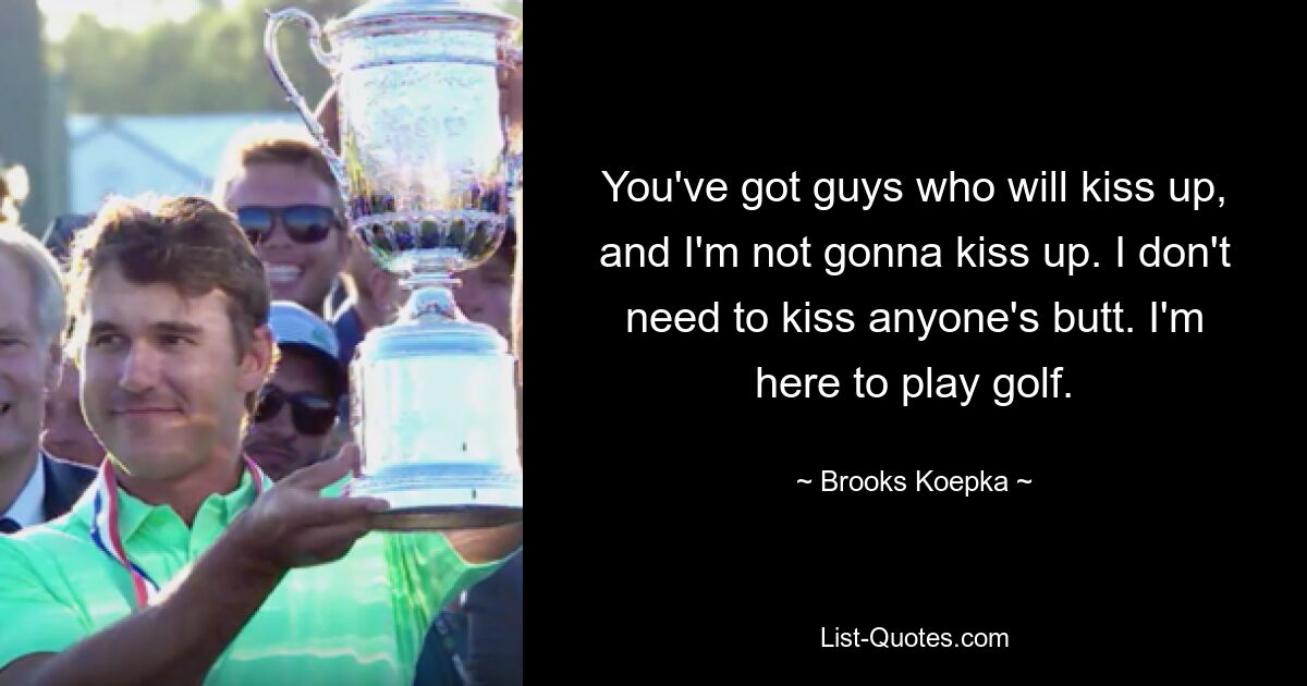 You've got guys who will kiss up, and I'm not gonna kiss up. I don't need to kiss anyone's butt. I'm here to play golf. — © Brooks Koepka