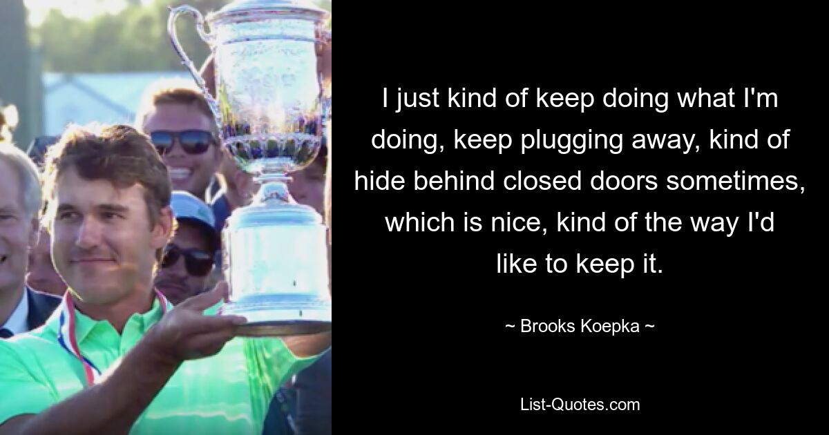 I just kind of keep doing what I'm doing, keep plugging away, kind of hide behind closed doors sometimes, which is nice, kind of the way I'd like to keep it. — © Brooks Koepka