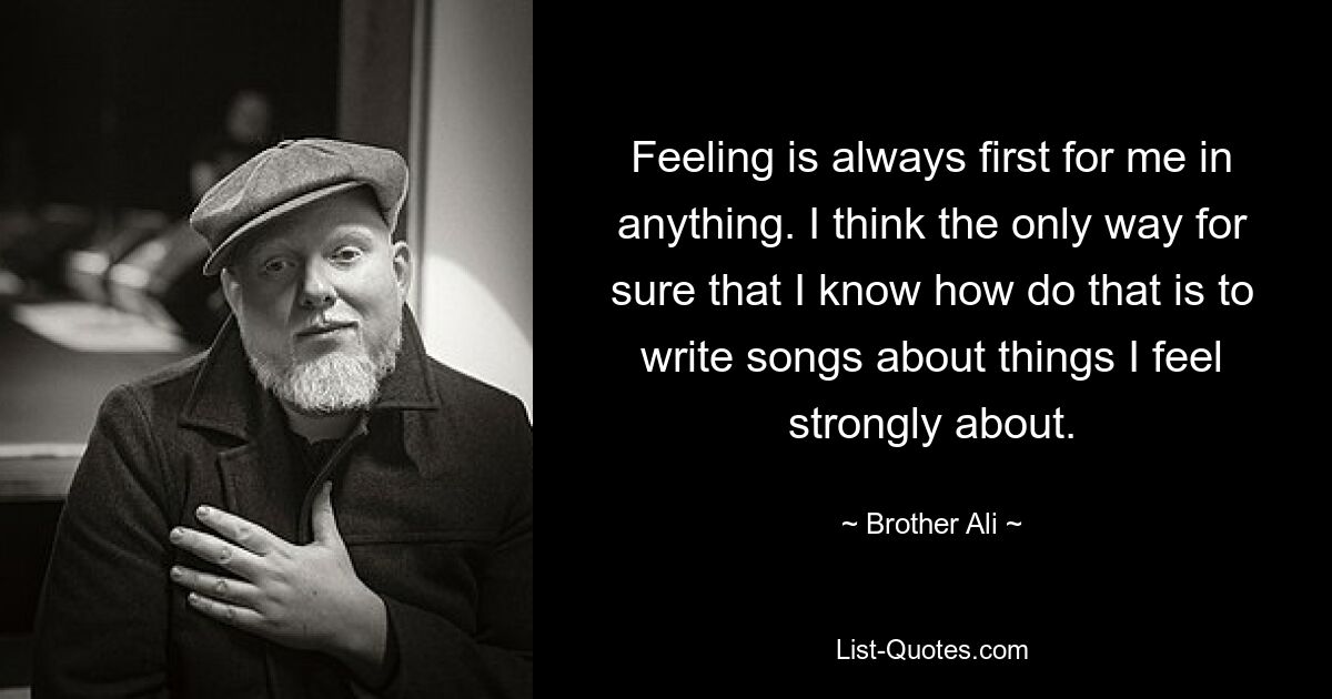 Feeling is always first for me in anything. I think the only way for sure that I know how do that is to write songs about things I feel strongly about. — © Brother Ali