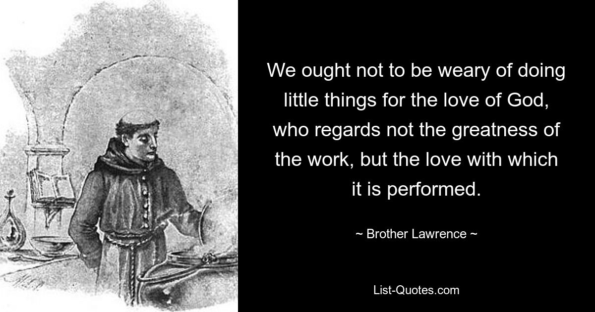 We ought not to be weary of doing little things for the love of God, who regards not the greatness of the work, but the love with which it is performed. — © Brother Lawrence