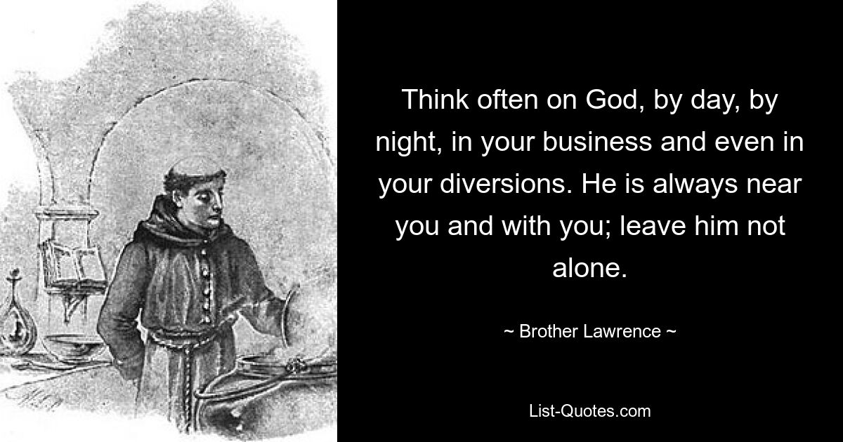 Think often on God, by day, by night, in your business and even in your diversions. He is always near you and with you; leave him not alone. — © Brother Lawrence