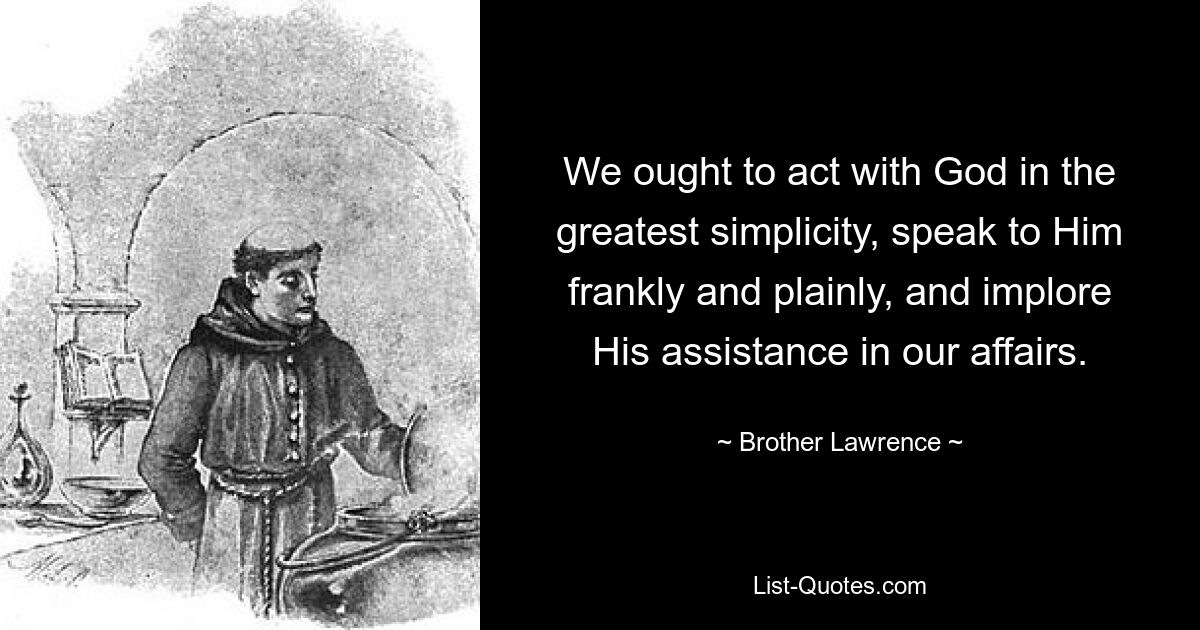 We ought to act with God in the greatest simplicity, speak to Him frankly and plainly, and implore His assistance in our affairs. — © Brother Lawrence