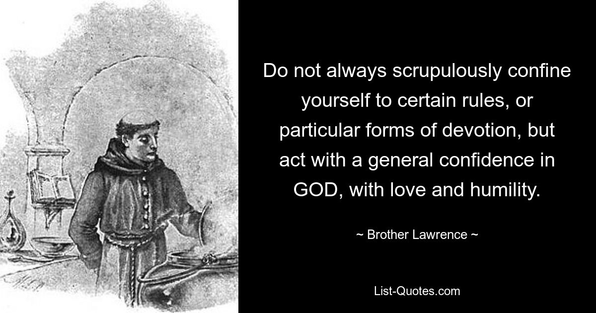 Do not always scrupulously confine yourself to certain rules, or particular forms of devotion, but act with a general confidence in GOD, with love and humility. — © Brother Lawrence