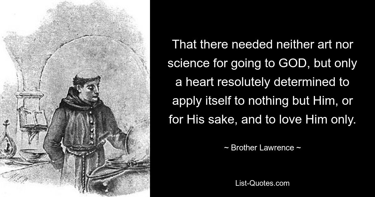 That there needed neither art nor science for going to GOD, but only a heart resolutely determined to apply itself to nothing but Him, or for His sake, and to love Him only. — © Brother Lawrence