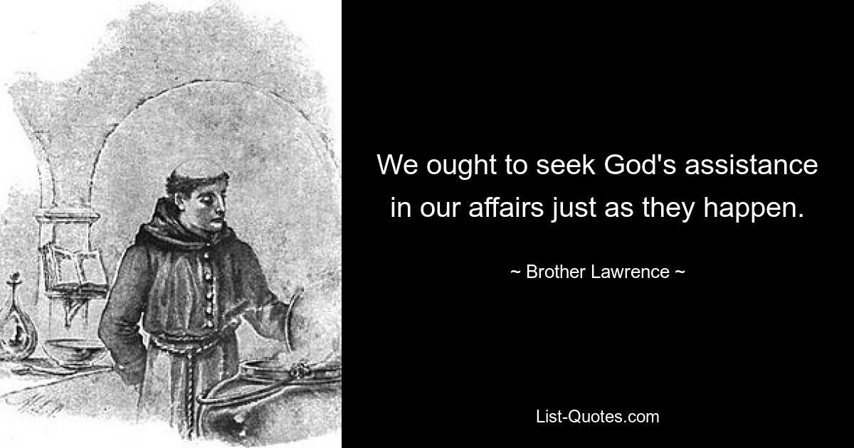 We ought to seek God's assistance in our affairs just as they happen. — © Brother Lawrence