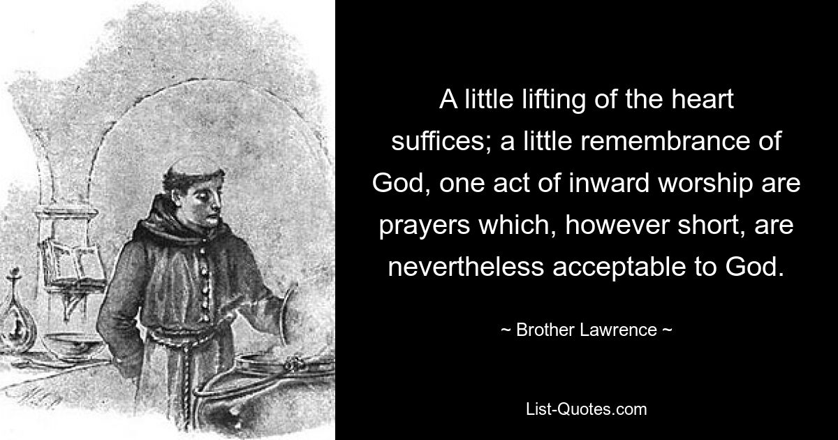 A little lifting of the heart suffices; a little remembrance of God, one act of inward worship are prayers which, however short, are nevertheless acceptable to God. — © Brother Lawrence