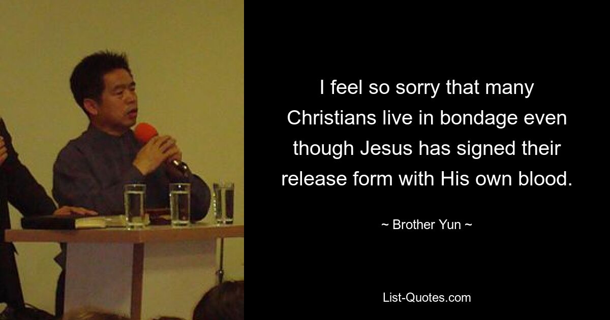 I feel so sorry that many Christians live in bondage even though Jesus has signed their release form with His own blood. — © Brother Yun