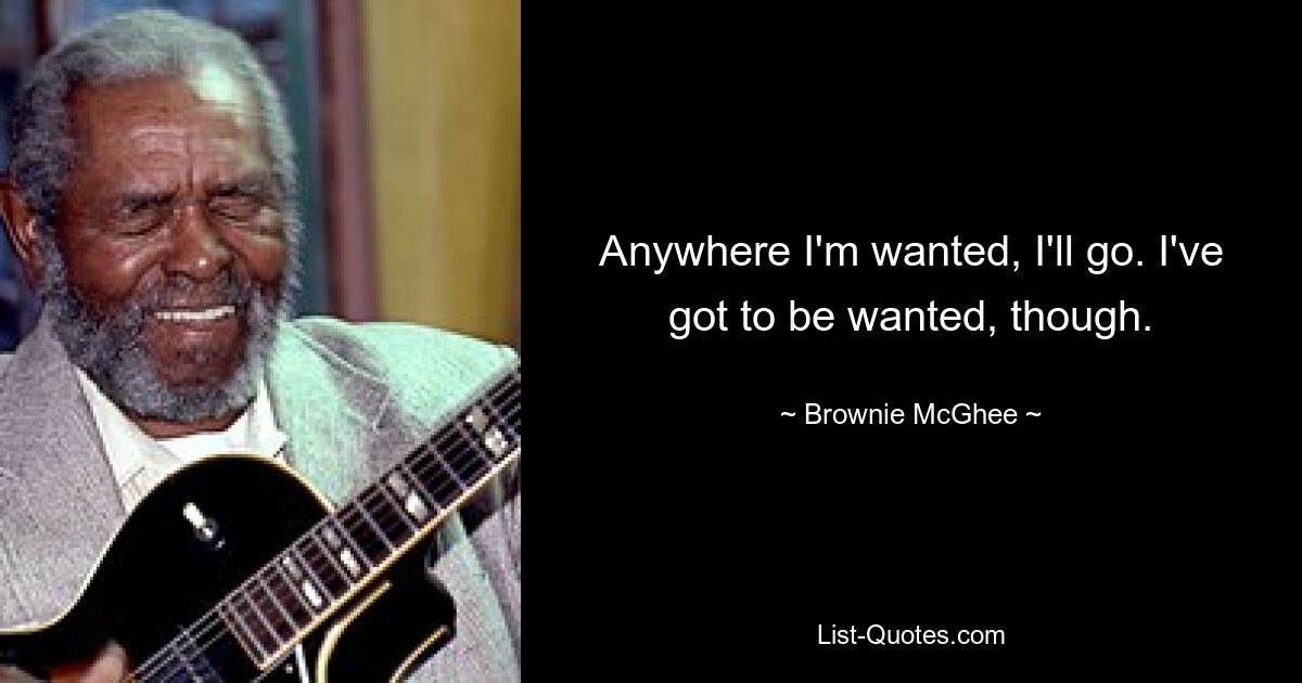 Anywhere I'm wanted, I'll go. I've got to be wanted, though. — © Brownie McGhee