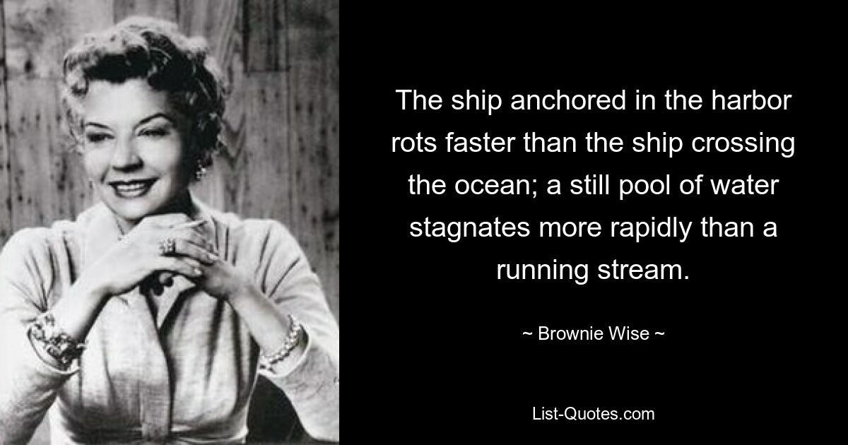 The ship anchored in the harbor rots faster than the ship crossing the ocean; a still pool of water stagnates more rapidly than a running stream. — © Brownie Wise