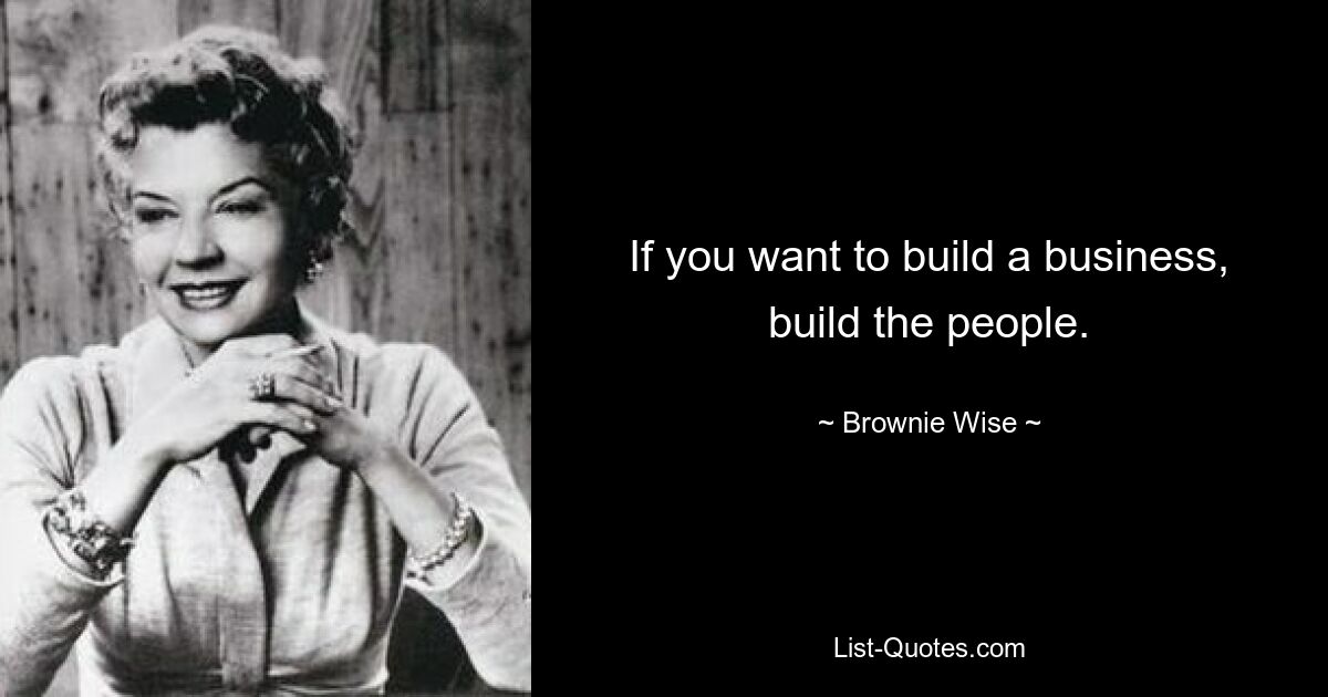 If you want to build a business, build the people. — © Brownie Wise