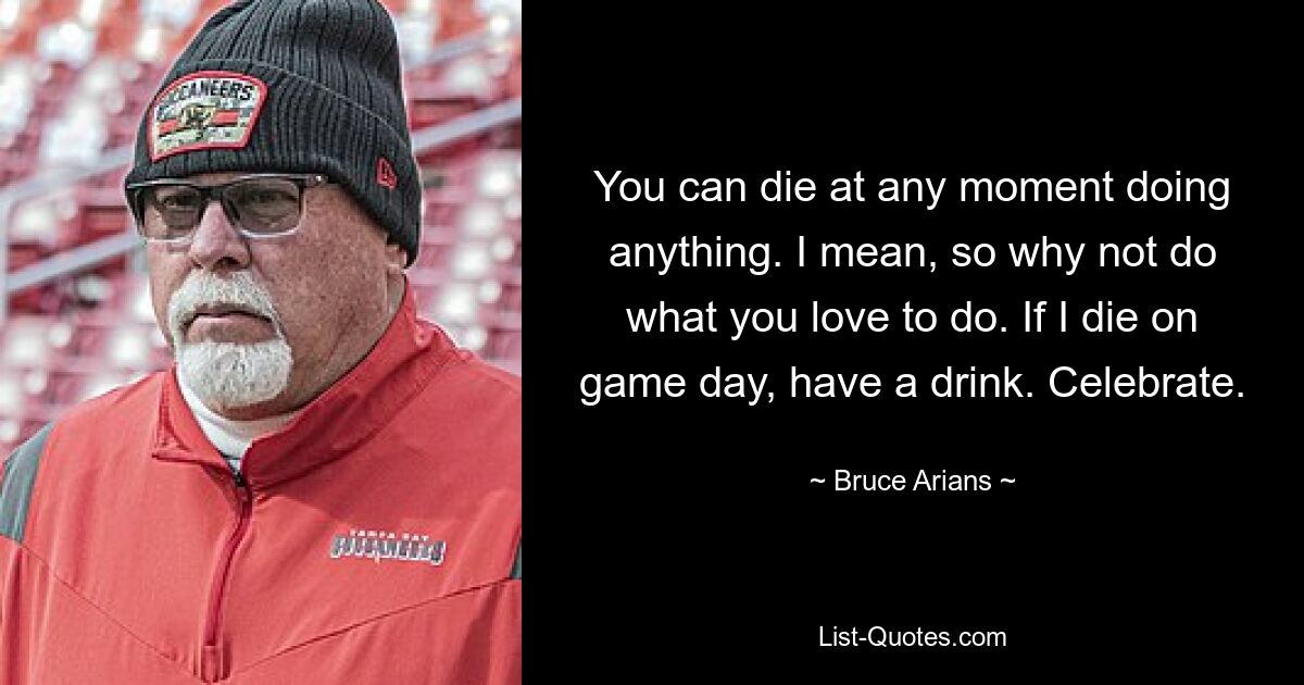 You can die at any moment doing anything. I mean, so why not do what you love to do. If I die on game day, have a drink. Celebrate. — © Bruce Arians