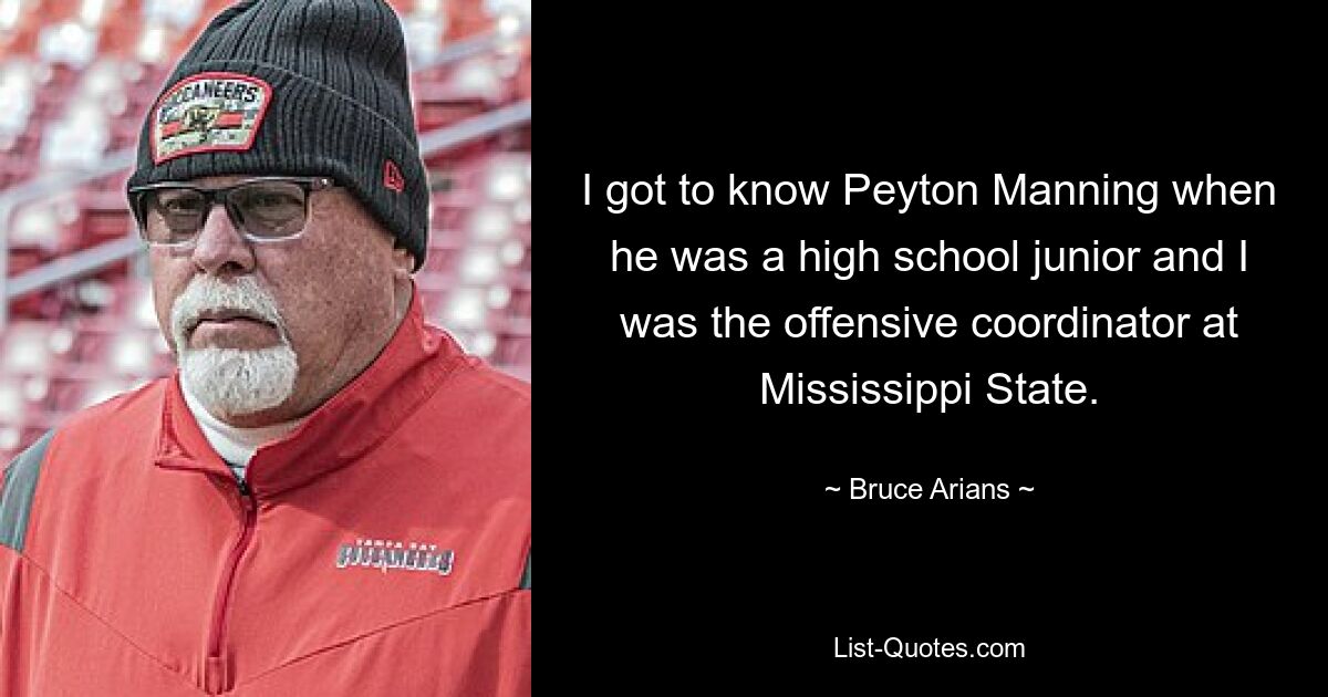 I got to know Peyton Manning when he was a high school junior and I was the offensive coordinator at Mississippi State. — © Bruce Arians