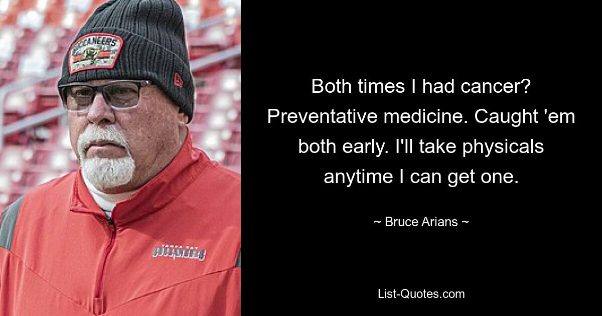 Both times I had cancer? Preventative medicine. Caught 'em both early. I'll take physicals anytime I can get one. — © Bruce Arians