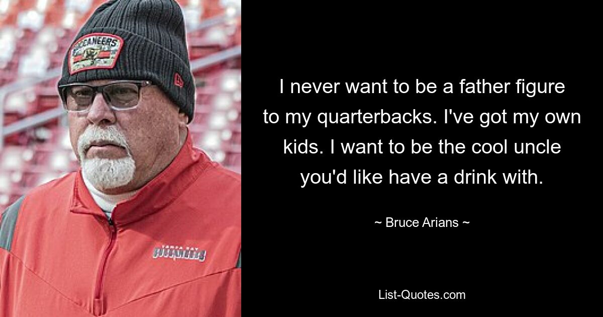 I never want to be a father figure to my quarterbacks. I've got my own kids. I want to be the cool uncle you'd like have a drink with. — © Bruce Arians