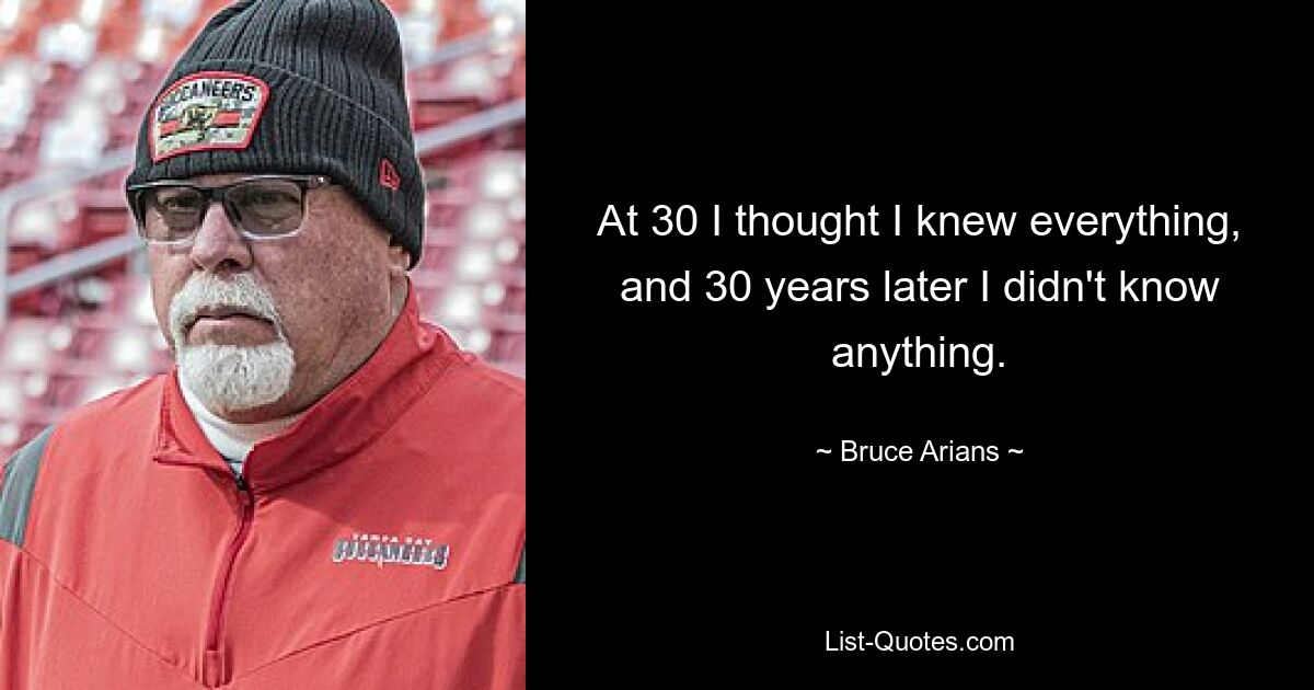 At 30 I thought I knew everything, and 30 years later I didn't know anything. — © Bruce Arians