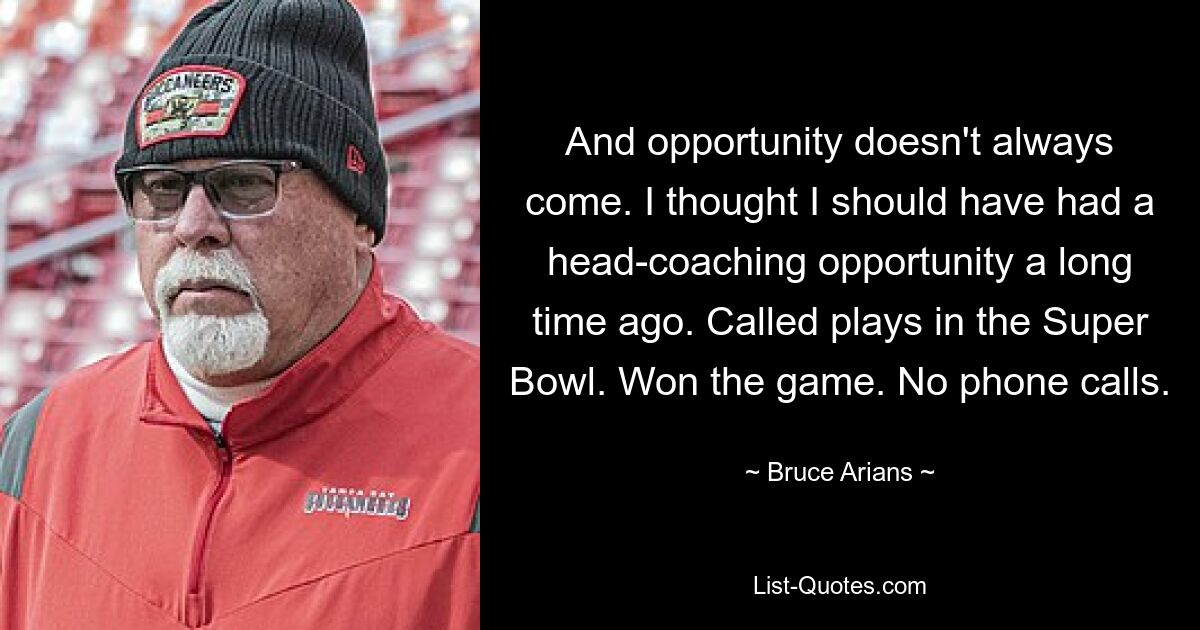 And opportunity doesn't always come. I thought I should have had a head-coaching opportunity a long time ago. Called plays in the Super Bowl. Won the game. No phone calls. — © Bruce Arians