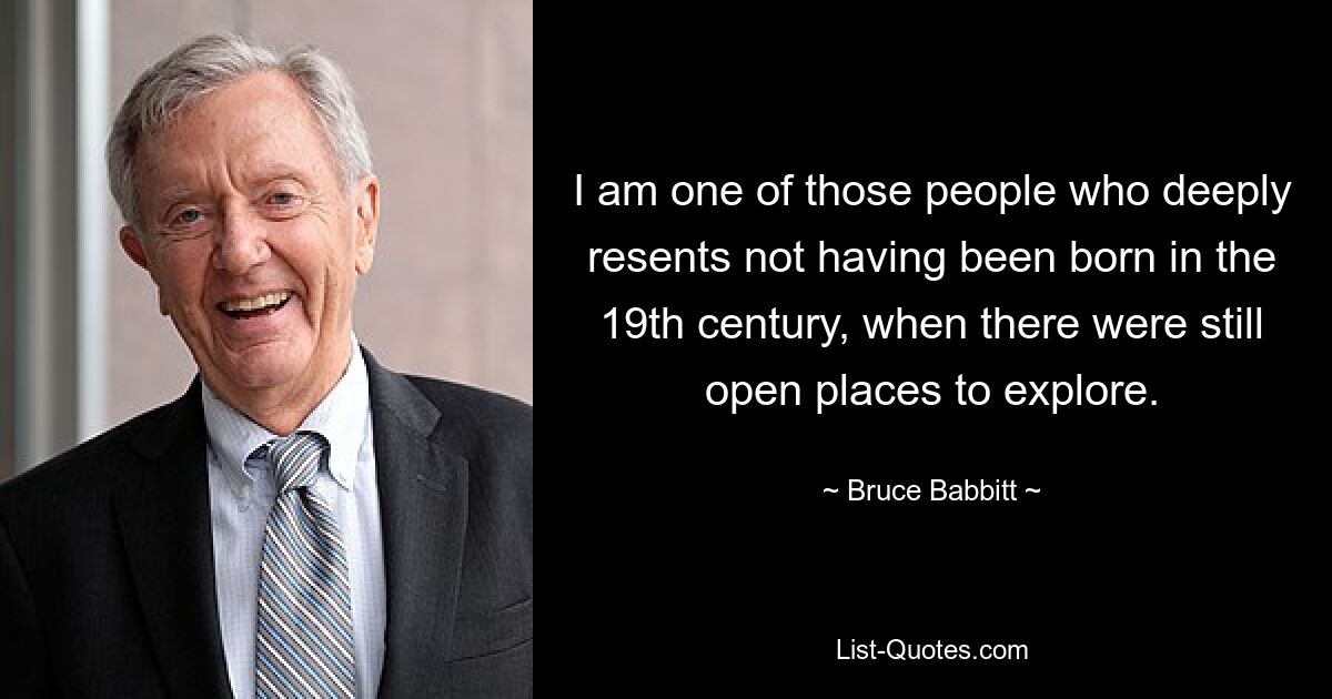 I am one of those people who deeply resents not having been born in the 19th century, when there were still open places to explore. — © Bruce Babbitt