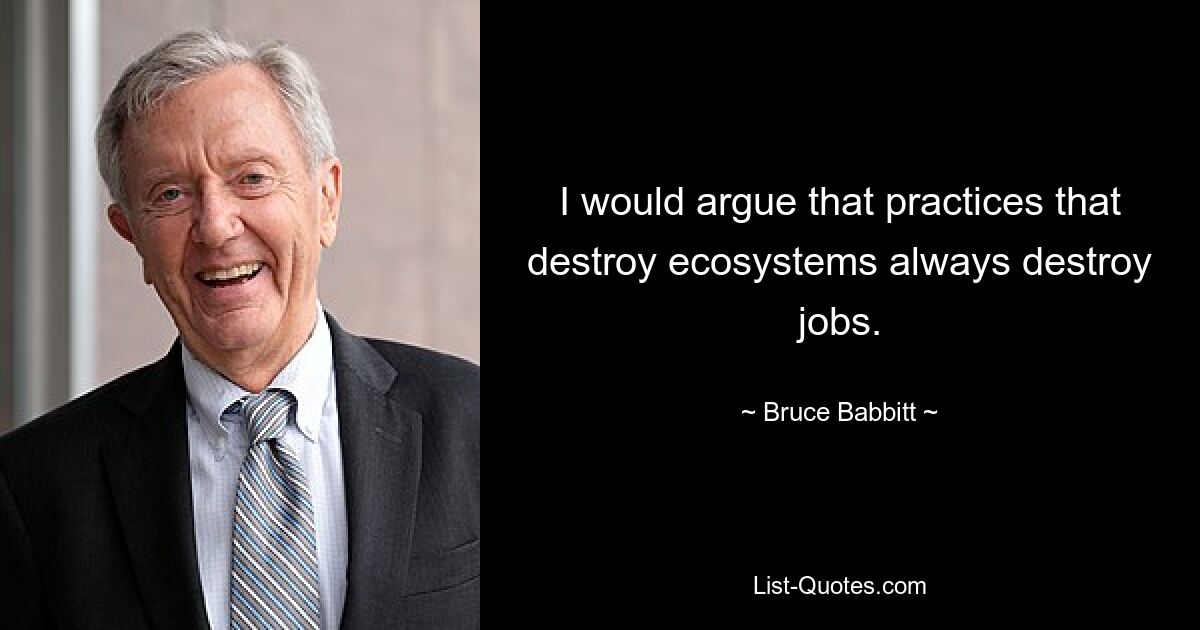 I would argue that practices that destroy ecosystems always destroy jobs. — © Bruce Babbitt