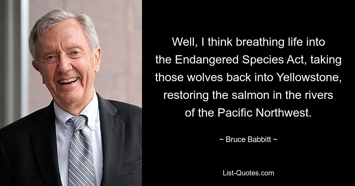 Well, I think breathing life into the Endangered Species Act, taking those wolves back into Yellowstone, restoring the salmon in the rivers of the Pacific Northwest. — © Bruce Babbitt