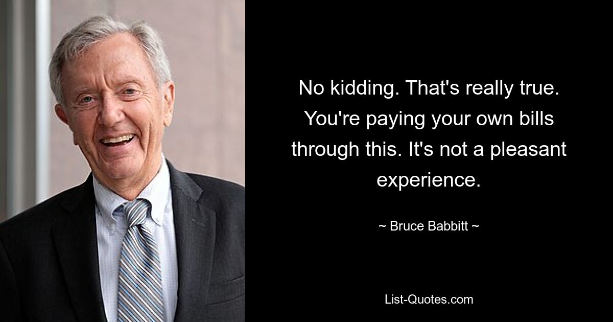 No kidding. That's really true. You're paying your own bills through this. It's not a pleasant experience. — © Bruce Babbitt