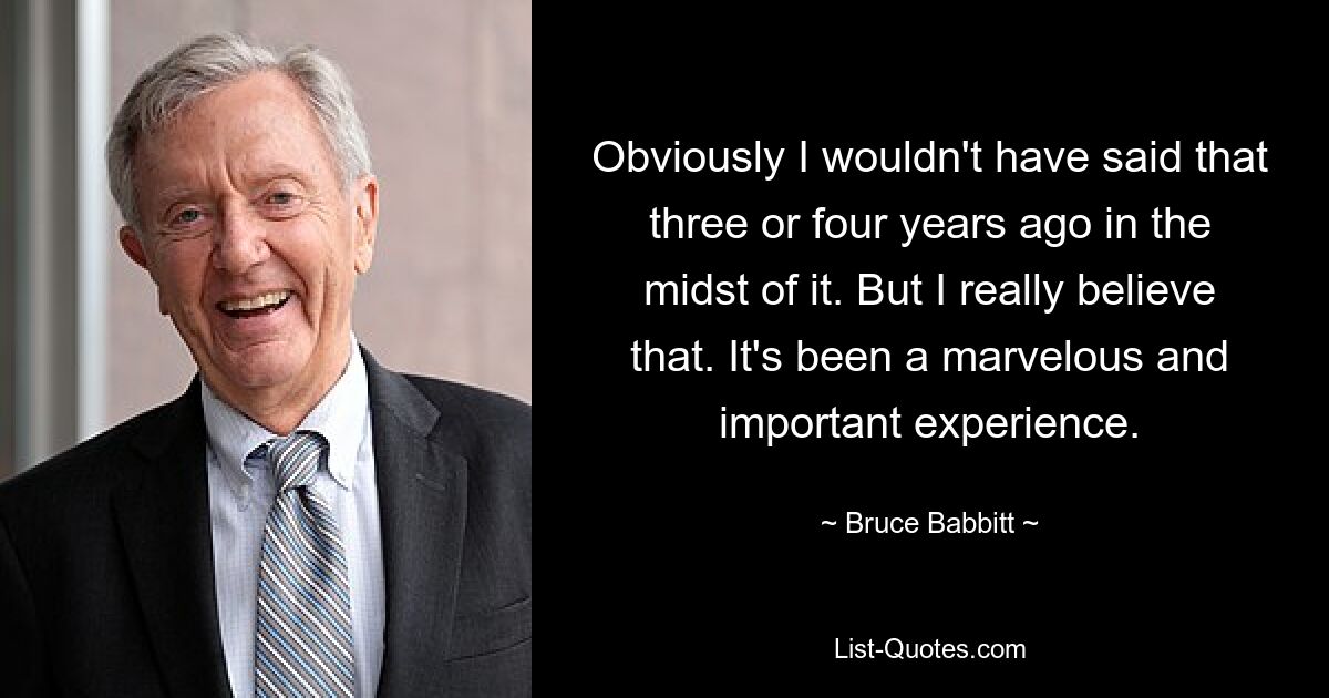 Obviously I wouldn't have said that three or four years ago in the midst of it. But I really believe that. It's been a marvelous and important experience. — © Bruce Babbitt