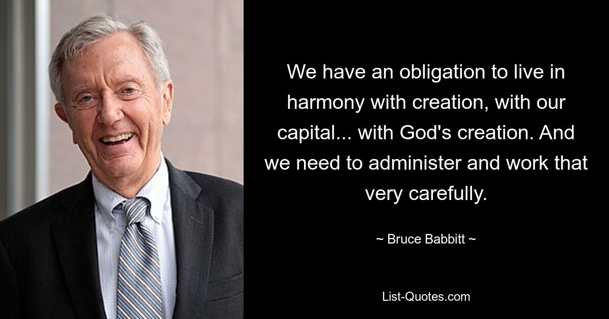 We have an obligation to live in harmony with creation, with our capital... with God's creation. And we need to administer and work that very carefully. — © Bruce Babbitt