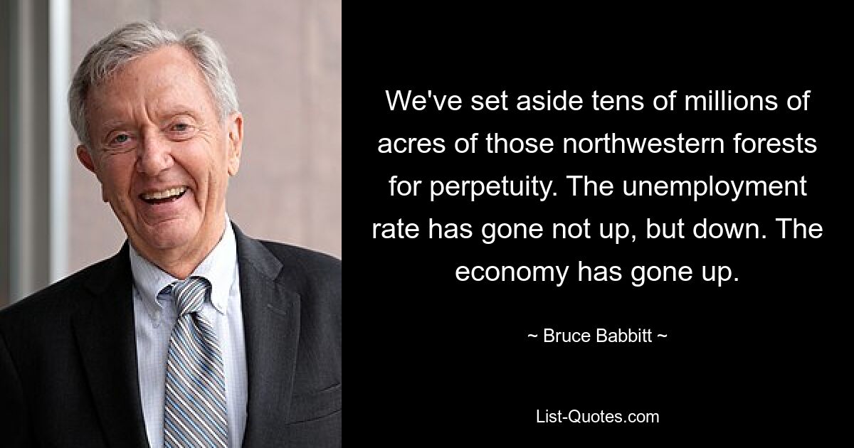 We've set aside tens of millions of acres of those northwestern forests for perpetuity. The unemployment rate has gone not up, but down. The economy has gone up. — © Bruce Babbitt