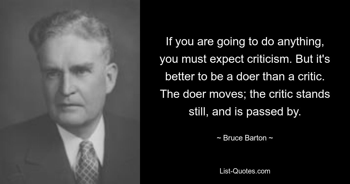 If you are going to do anything, you must expect criticism. But it's better to be a doer than a critic. The doer moves; the critic stands still, and is passed by. — © Bruce Barton