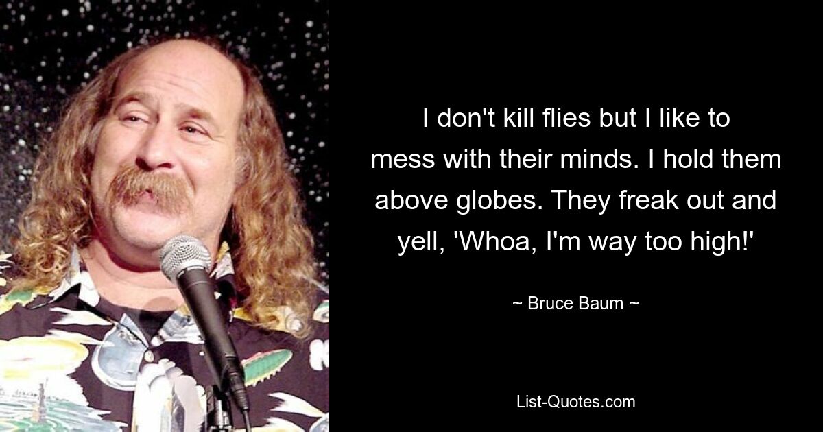 I don't kill flies but I like to mess with their minds. I hold them above globes. They freak out and yell, 'Whoa, I'm way too high!' — © Bruce Baum