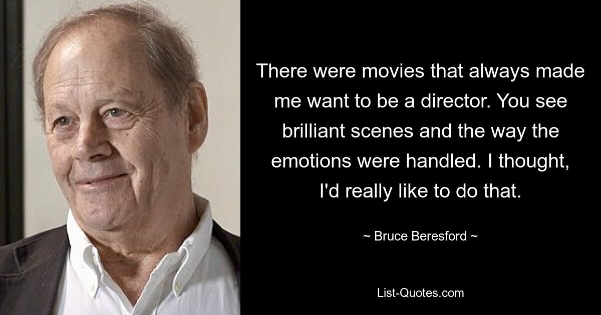 There were movies that always made me want to be a director. You see brilliant scenes and the way the emotions were handled. I thought, I'd really like to do that. — © Bruce Beresford