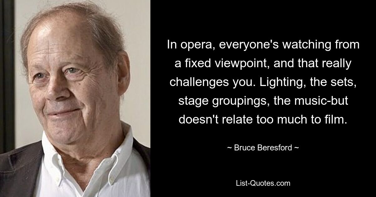 In opera, everyone's watching from a fixed viewpoint, and that really challenges you. Lighting, the sets, stage groupings, the music-but doesn't relate too much to film. — © Bruce Beresford