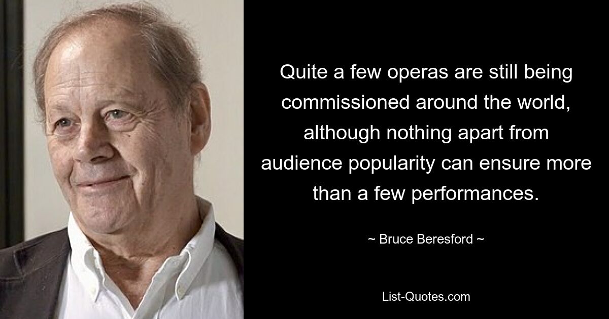 Quite a few operas are still being commissioned around the world, although nothing apart from audience popularity can ensure more than a few performances. — © Bruce Beresford