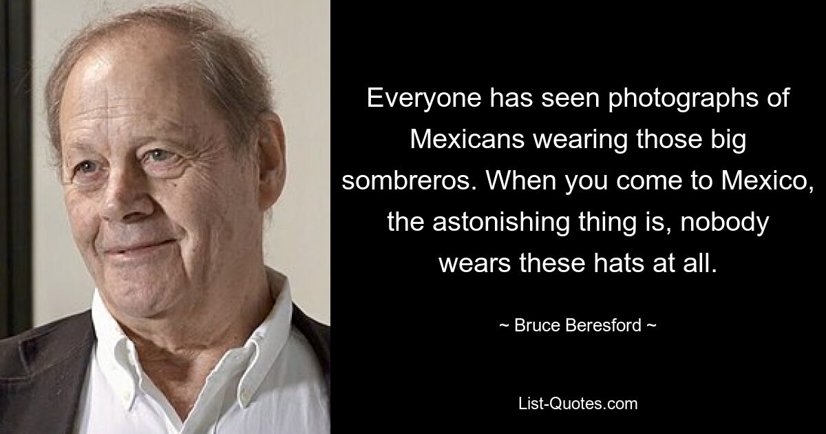 Everyone has seen photographs of Mexicans wearing those big sombreros. When you come to Mexico, the astonishing thing is, nobody wears these hats at all. — © Bruce Beresford