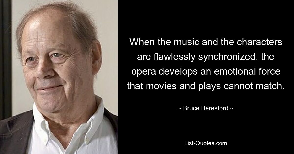 When the music and the characters are flawlessly synchronized, the opera develops an emotional force that movies and plays cannot match. — © Bruce Beresford